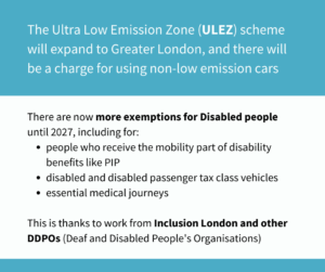 The Ultra Low Emission Zone (ULEZ) scheme will expand to Greater London, and there will be a charge for using non-low emission cars. There are now more exemptions for Disabled people until 2027, including for: people who receive the mobility part of disability benefits like PIP disabled and disabled passenger tax class vehicles essential medical journeys This is thanks to work from Inclusion London and other DDPOs (Deaf and Disabled People's Organisations)