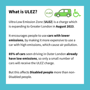 What is ULEZ? Logo for ULEZ, a car and a disabled symbol. Ultra Low Emission Zone (ULEZ) is a charge which is expanding to Greater London in August 2023. It encourages people to use cars with lower emissions, by making it more expensive to use a car with high emissions, which cause air pollution. 85% of cars seen driving in Outer London already have low emissions, so only a small number of cars will receive the ULEZ charge. But this affects Disabled people more than non-Disabled people. 
