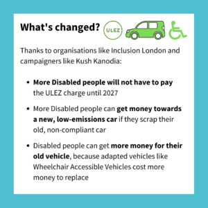 What's changed? Logo for ULEZ, a car and a disabled symbol. Thanks to organisations like Inclusion London and campaigners like Kush Kanodia: More Disabled people will not have to pay the ULEZ charge until 2027. More Disabled people can get money towards a new, low-emissions car if they scrap their old, non-compliant car. Disabled people can get more money for their old vehicle, because adapted vehicles like Wheelchair Accessible Vehicles cost more money to replace