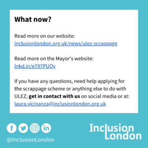 What now? Read more on our website: inclusionlondon.org.uk/news/ulez-scrappage. Read more on the Mayor's website: lnkd.in/e797PUQv. If you have any questions, need help applying for the scrappage scheme or anything else to do with ULEZ, get in contact with us on social media or at: laura.vicinanza@inclusionlondon.org.uk. Inclusion London logo. @InclusionLondon. Logos for Facebook, Twitter, Instagram and LinkedIn