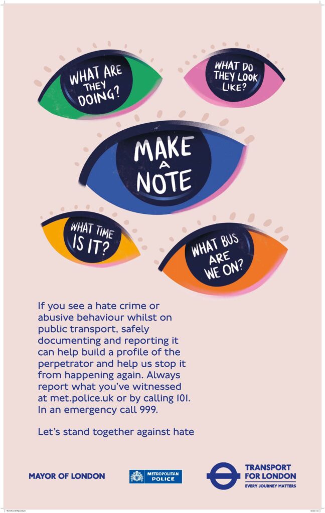 Images of eyes with the following text inside: "Make a note", "what are they doing?", "what do they look like?", "what time is it?", and "what bus are we on?". Underneath is more text: If you see a hate crime or abusive behaviour whilst on public transport, safely documenting and reporting it can help build a profile of the perpetrator and help us stop it from happening again. Always report what you’ve witnessed at met.police.uk or by calling 101. In an emergency call 999. Let’s stand together against hate