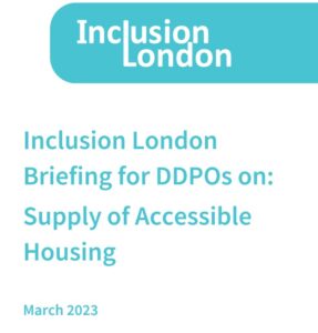The cover page of a briefing with the Inclusion London Logo. Titled 'Inclusion London Briefing for DDPO's on: Supply of Accessible Housing. March 2023'