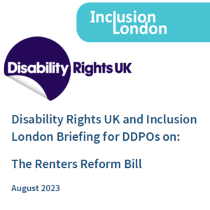 Front cover of the briefing. Inclusion London and Disability Rights UK logo. Disability Rights UK and Inclusion London Briefing for DDPOs on: The Renters Reform Bill. August 2023