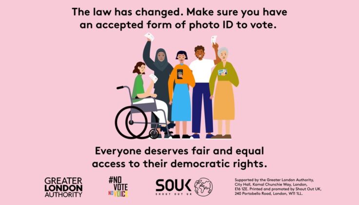 The image is an informational poster. The background color is a soft pink. At the top, there's a statement in bold letters stating, "The law has changed. Make sure you have an accepted form of photo ID to vote." Below this text is a diverse group of five cartoon-style people holding up various forms of identification. They are all smiling and look positive. On the left, there's a woman in a wheelchair, raising her ID with her right hand. Next to her is a woman wearing a hijab, with her ID in her left hand. In the center, there's a young woman holding her ID in front of her with both hands. To her right stands a man with his ID in his left hand raised above his head, and next to him is an elderly woman also showing her ID. At the bottom, the text reads, "Everyone deserves fair and equal access to their democratic rights." Logos and supporting text at the bottom indicate the poster is supported by the Greater London Authority and an organization called Shout Out UK.