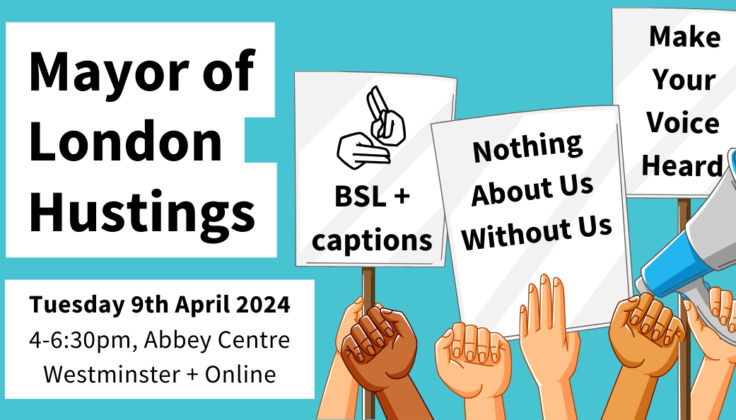 Mayor of London Hustings. Tuesday 9th April 2024, 4-6:30pm, Abbey Centre, Westminster + Online. Cartoon hands holding megaphones and signs that say BSL + captions, Nothing About Us Without Us, Make Your Voice Heard.